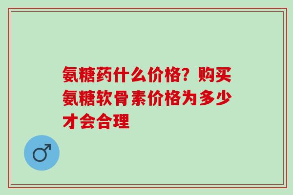 氨糖药什么价格？购买氨糖软骨素价格为多少才会合理