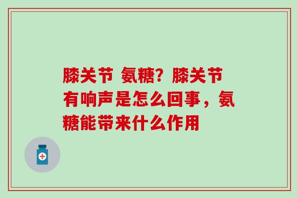 膝关节 氨糖？膝关节有响声是怎么回事，氨糖能带来什么作用