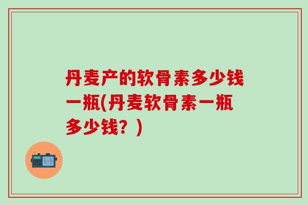 丹麦产的软骨素多少钱一瓶(丹麦软骨素一瓶多少钱？)