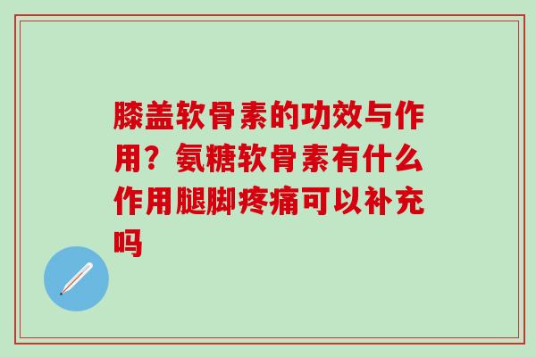 膝盖软骨素的功效与作用?氨糖软骨素有什么作用腿脚可以补充吗 膝盖软骨素的功效与作用?氨糖软骨素有什么作用腿脚可以补充吗