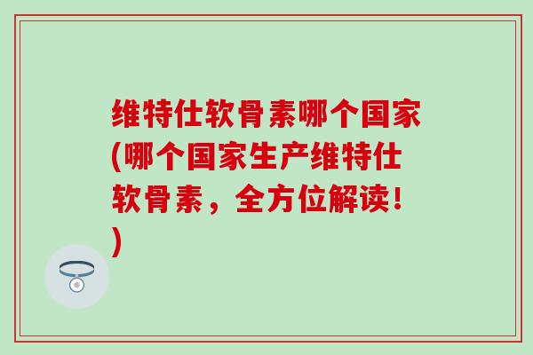 维特仕软骨素哪个国家(哪个国家生产维特仕软骨素，全方位解读！)