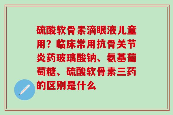 硫酸软骨素滴眼液儿童用？临床常用抗骨关节炎药玻璃酸钠、氨基葡萄糖、硫酸软骨素三药的区别是什么