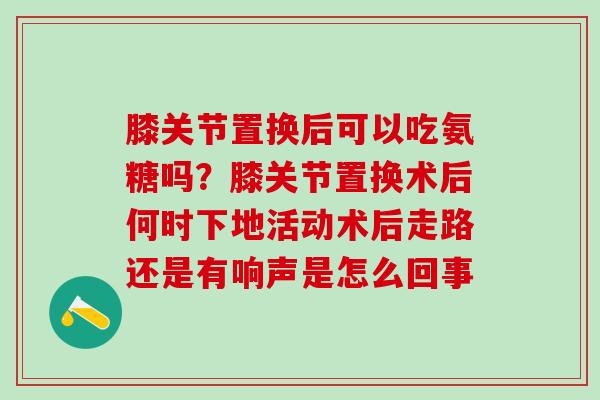 膝关节置换后可以吃氨糖吗？膝关节置换术后何时下地活动术后走路还是有响声是怎么回事