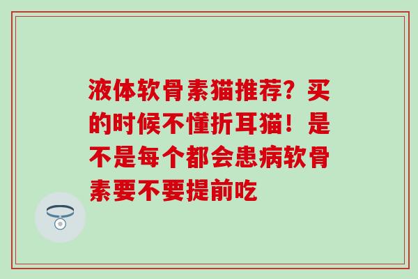 液体软骨素猫推荐？买的时候不懂折耳猫！是不是每个都会患病软骨素要不要提前吃