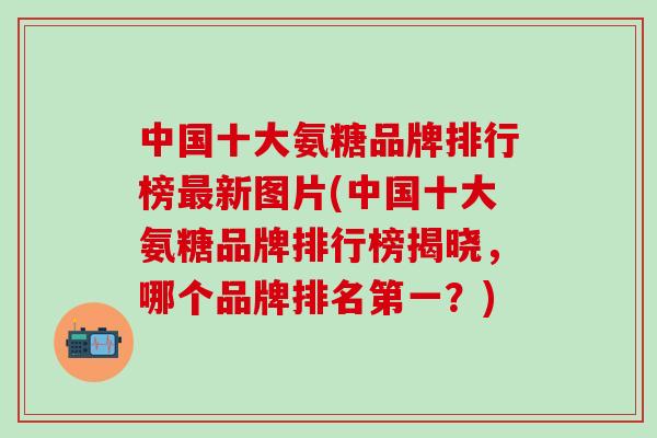 中国十大氨糖品牌排行榜最新图片(中国十大氨糖品牌排行榜揭晓，哪个品牌排名第一？)