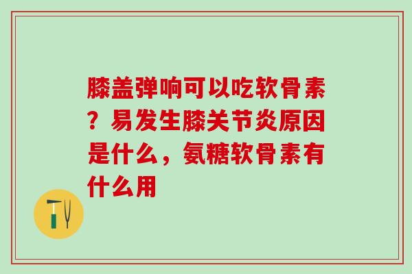 膝盖弹响可以吃软骨素？易发生膝关节炎原因是什么，氨糖软骨素有什么用