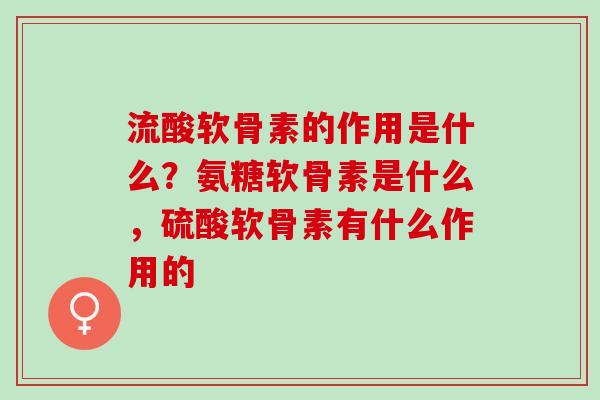 流酸软骨素的作用是什么？氨糖软骨素是什么，硫酸软骨素有什么作用的