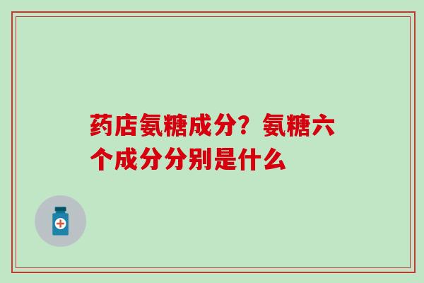 药店氨糖成分？氨糖六个成分分别是什么