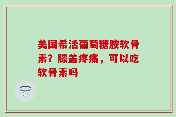 美国希活葡萄糖胺软骨素？膝盖疼痛，可以吃软骨素吗