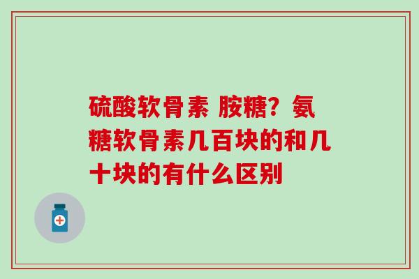 硫酸软骨素 胺糖？氨糖软骨素几百块的和几十块的有什么区别