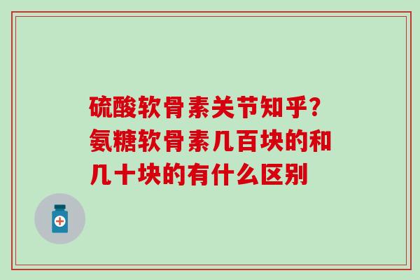 硫酸软骨素关节知乎？氨糖软骨素几百块的和几十块的有什么区别