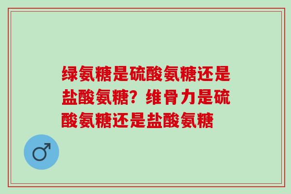 绿氨糖是硫酸氨糖还是盐酸氨糖？维骨力是硫酸氨糖还是盐酸氨糖