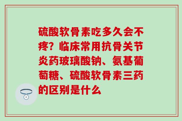 硫酸软骨素吃多久会不疼？临床常用抗骨关节炎药玻璃酸钠、氨基葡萄糖、硫酸软骨素三药的区别是什么