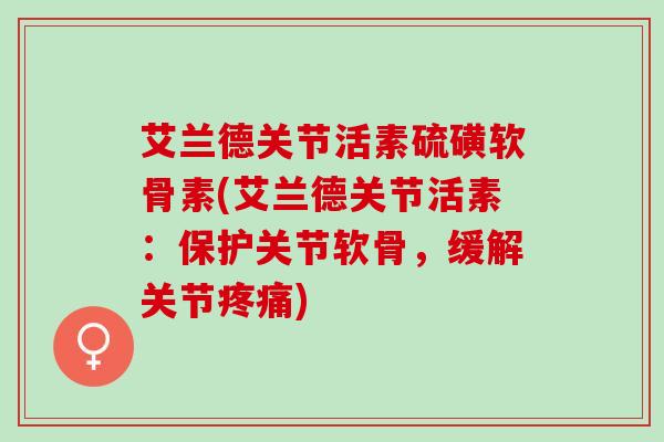 艾兰德关节活素硫磺软骨素(艾兰德关节活素：保护关节软骨，缓解关节)
