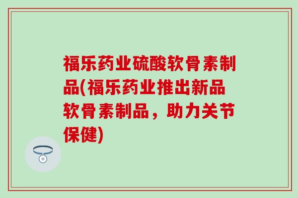 福乐药业硫酸软骨素制品(福乐药业推出新品软骨素制品，助力关节保健)