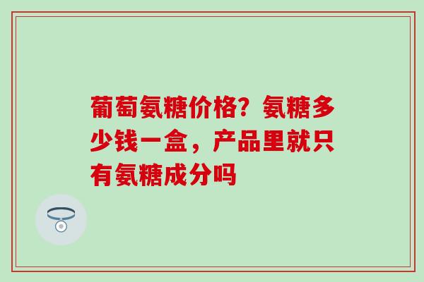 葡萄氨糖价格？氨糖多少钱一盒，产品里就只有氨糖成分吗