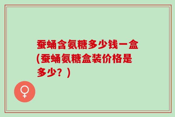 蚕蛹含氨糖多少钱一盒(蚕蛹氨糖盒装价格是多少？)