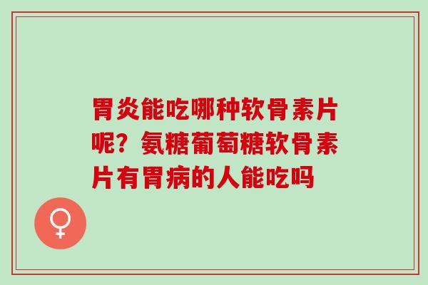 胃炎能吃哪种软骨素片呢？氨糖葡萄糖软骨素片有胃病的人能吃吗