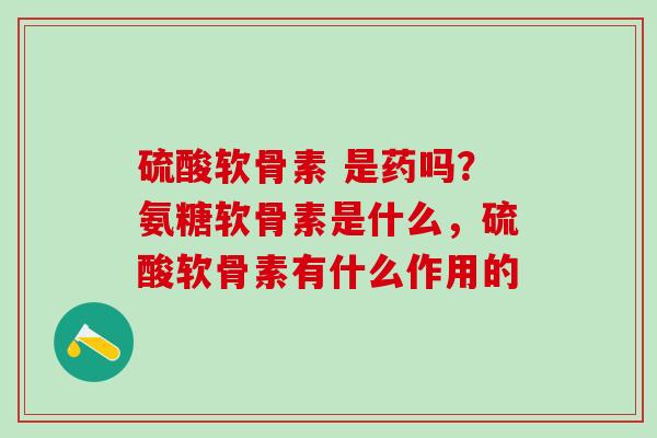 硫酸软骨素 是药吗？氨糖软骨素是什么，硫酸软骨素有什么作用的