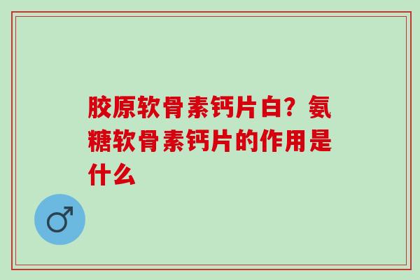 胶原软骨素钙片白？氨糖软骨素钙片的作用是什么