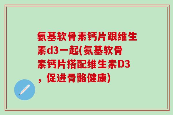 氨基软骨素钙片跟维生素d3一起(氨基软骨素钙片搭配维生素D3,促进骨骼健康) 氨基软骨素钙片跟维生素d3一起(氨基软骨素钙片搭配维生素D3,促进骨骼健康)