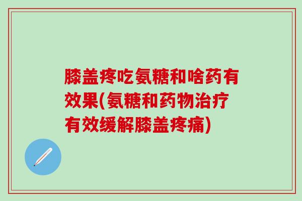 膝盖疼吃氨糖和啥药有效果(氨糖和药物治疗有效缓解膝盖疼痛)