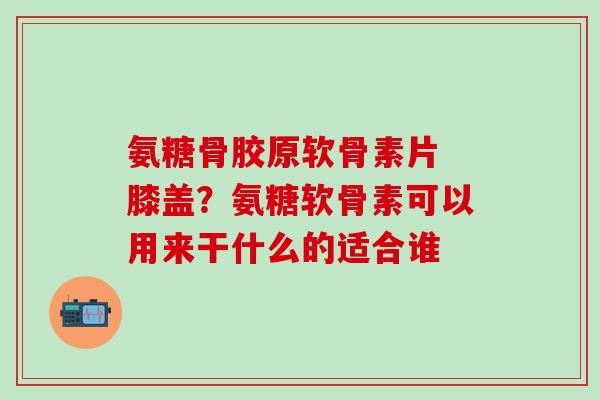 氨糖骨胶原软骨素片 膝盖？氨糖软骨素可以用来干什么的适合谁
