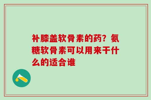 补膝盖软骨素的药？氨糖软骨素可以用来干什么的适合谁