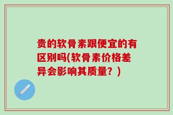 贵的软骨素跟便宜的有区别吗(软骨素价格差异会影响其质量？)