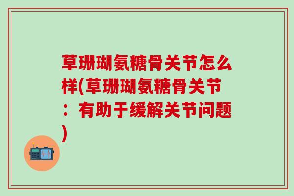 草珊瑚氨糖骨关节怎么样(草珊瑚氨糖骨关节：有助于缓解关节问题)