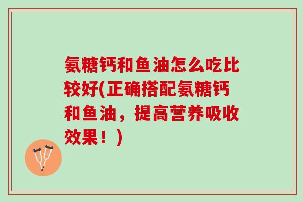 氨糖钙和鱼油怎么吃比较好(正确搭配氨糖钙和鱼油，提高营养吸收效果！)