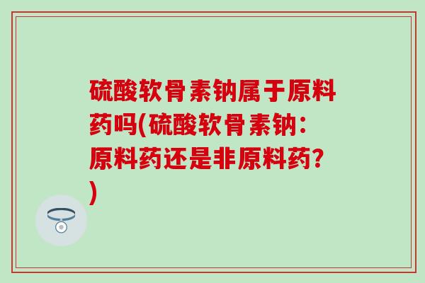 硫酸软骨素钠属于原料药吗(硫酸软骨素钠：原料药还是非原料药？)