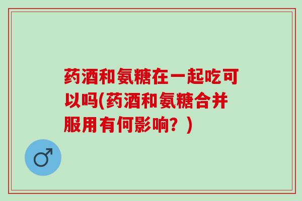 药酒和氨糖在一起吃可以吗(药酒和氨糖合并服用有何影响？)