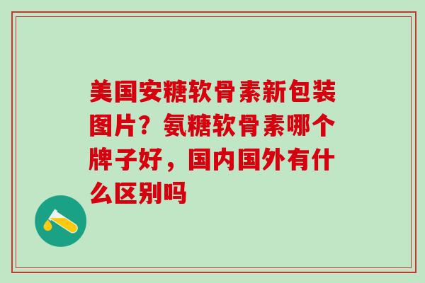美国安糖软骨素新包装图片？氨糖软骨素哪个牌子好，国内国外有什么区别吗