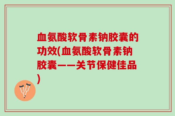 血氨酸软骨素钠胶囊的功效(血氨酸软骨素钠胶囊——关节保健佳品)