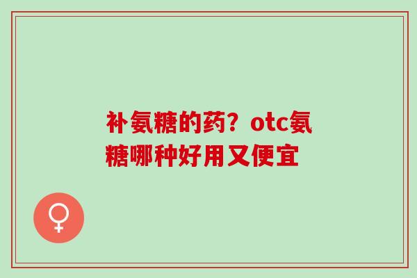 补氨糖的药？otc氨糖哪种好用又便宜