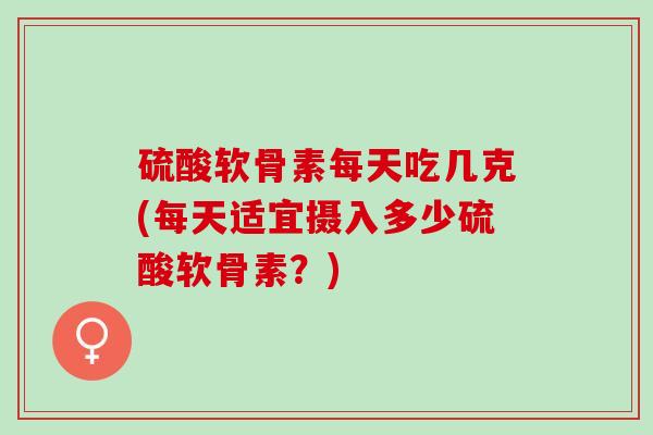 硫酸软骨素每天吃几克(每天适宜摄入多少硫酸软骨素？)