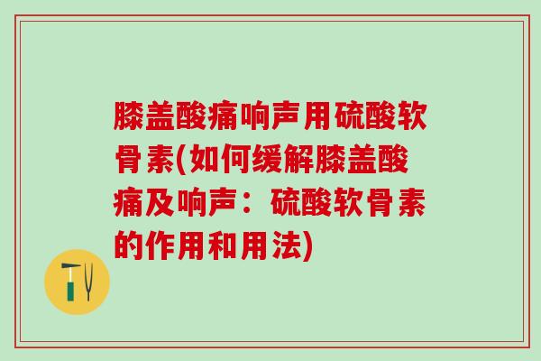 膝盖酸痛响声用硫酸软骨素(如何缓解膝盖酸痛及响声：硫酸软骨素的作用和用法)