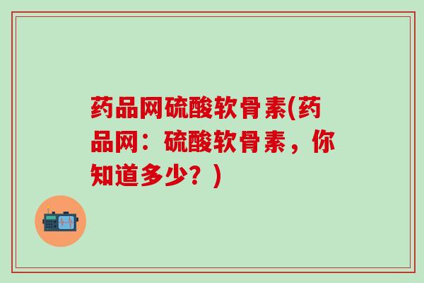 药品网硫酸软骨素(药品网：硫酸软骨素，你知道多少？)