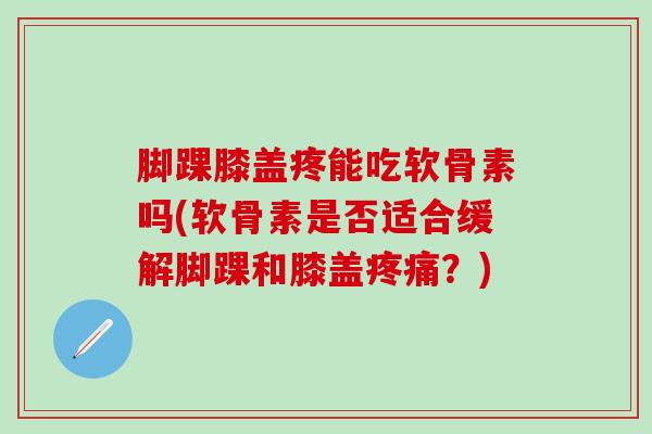 脚踝膝盖疼能吃软骨素吗(软骨素是否适合缓解脚踝和膝盖？)