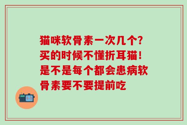 猫咪软骨素一次几个？买的时候不懂折耳猫！是不是每个都会患病软骨素要不要提前吃
