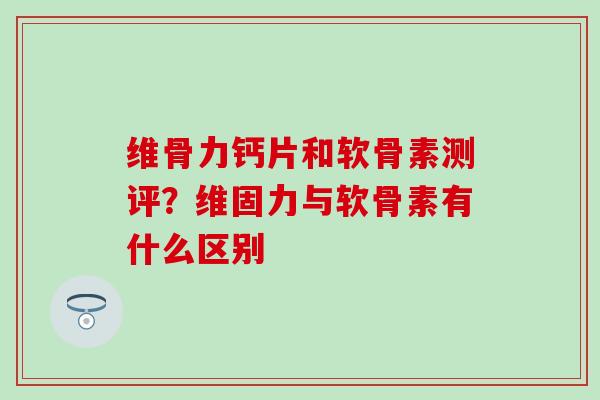 维骨力钙片和软骨素测评？维固力与软骨素有什么区别