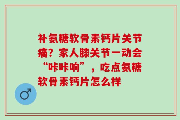 补氨糖软骨素钙片关节痛？家人膝关节一动会“咔咔响”，吃点氨糖软骨素钙片怎么样