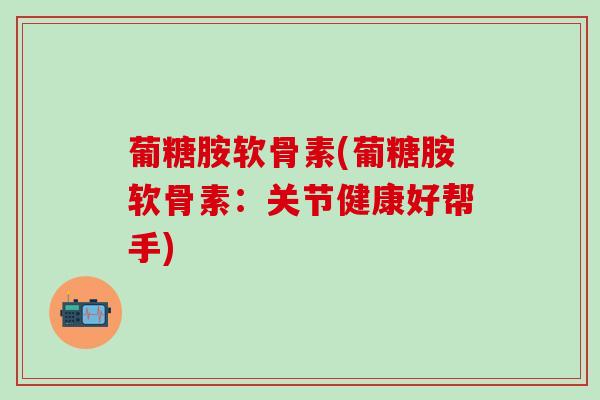 葡糖胺软骨素(葡糖胺软骨素：关节健康好帮手)