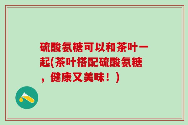硫酸氨糖可以和茶叶一起(茶叶搭配硫酸氨糖，健康又美味！)