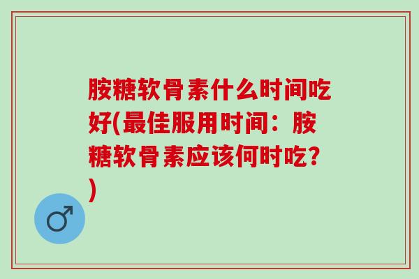 胺糖软骨素什么时间吃好(最佳服用时间：胺糖软骨素应该何时吃？)