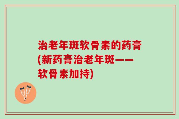 老年斑软骨素的药膏(新药膏老年斑——软骨素加持)