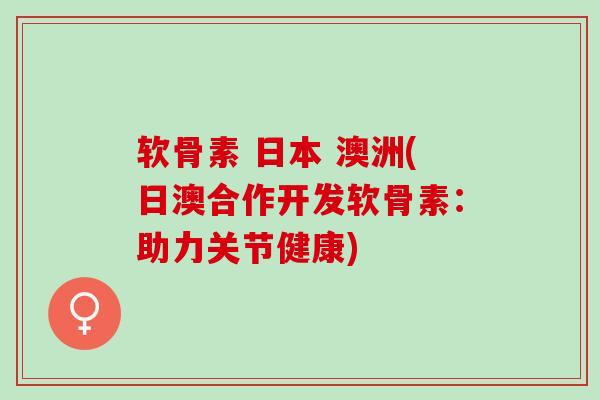软骨素 日本 澳洲(日澳合作开发软骨素：助力关节健康)
