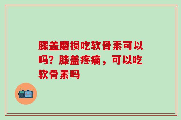 膝盖磨损吃软骨素可以吗？膝盖疼痛，可以吃软骨素吗