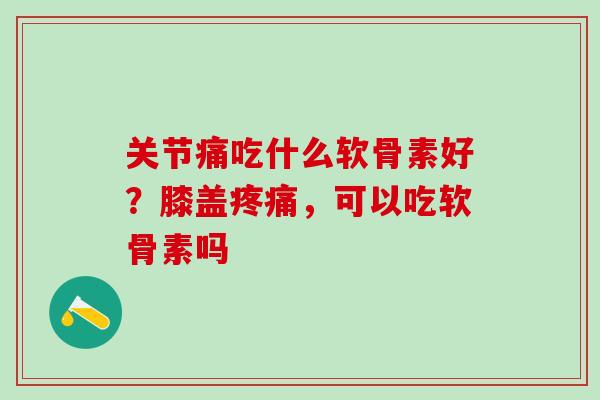 关节痛吃什么软骨素好？膝盖疼痛，可以吃软骨素吗